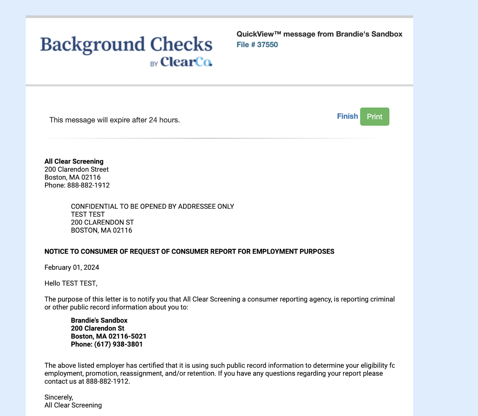 QuickViewTM message from Brandie's Sandbox 
Background Checks 
BY ClearC«• 
This message will expire after 24 hours. 
All Clear Screening 
200 Clarendon Street 
Boston, MA 02116 
Phone: 888-882-1912 
File # 37550 
Finish 
Print 
CONFIDENTIAL TO BE OPENED BY ADDRESSEE ONLY 
TEST TEST 
200 CLARENDON ST 
BOSTON, MA 02116 
NOTICE TO CONSUMER OF REQUEST OF CONSUMER REPORT FOR EMPLOYMENT PURPOSES 
February 01, 2024 
Hello TEST TEST, 
The purpose of this letter is to notify you that All Clear Screening a consumer reporting agency, is reporting criminal 
or other public record information about you to: 
Brandie's Sandbox 
200 Clarendon St 
Boston, MA 02116-5021 
Phone: (617) 938-3801 
The above listed employer has certified that it is using such public record information to determine your eligibility fc 
employment, promotion, reassignment, and/or retention. If you have any questions regarding your report please 
contact us at 888-882-1912. 
Sincerely, 
All Clear Screening 